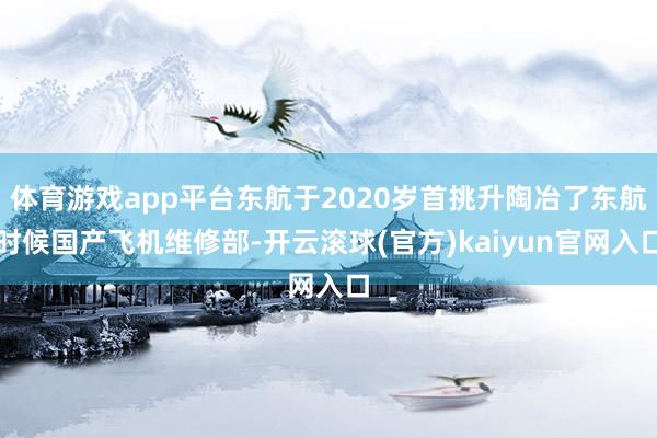 体育游戏app平台东航于2020岁首挑升陶冶了东航时候国产飞机维修部-开云滚球(官方)kaiyun官网入口