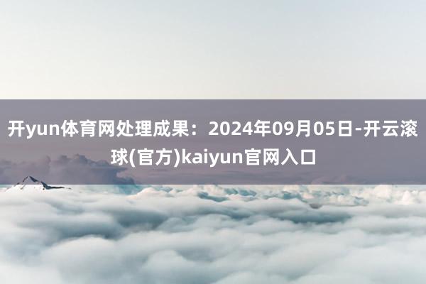 开yun体育网处理成果：2024年09月05日-开云滚球(官方)kaiyun官网入口