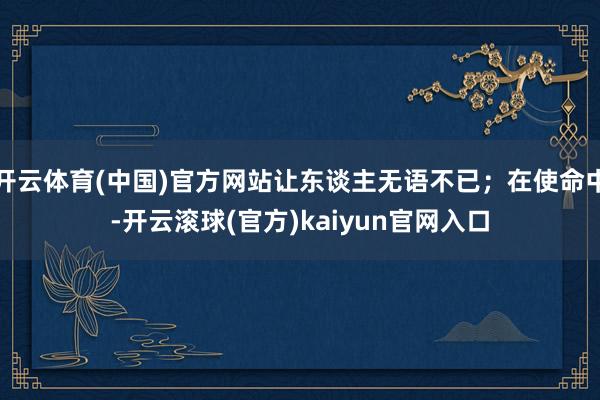 开云体育(中国)官方网站让东谈主无语不已；在使命中-开云滚球(官方)kaiyun官网入口