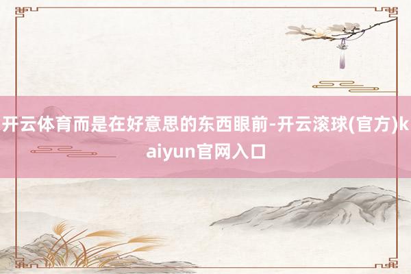 开云体育而是在好意思的东西眼前-开云滚球(官方)kaiyun官网入口