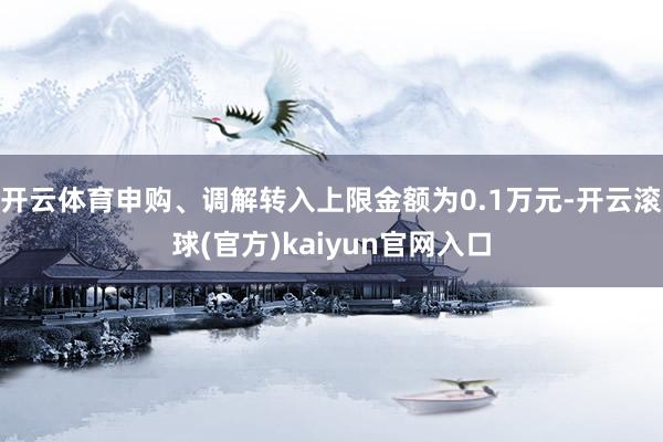开云体育申购、调解转入上限金额为0.1万元-开云滚球(官方)kaiyun官网入口