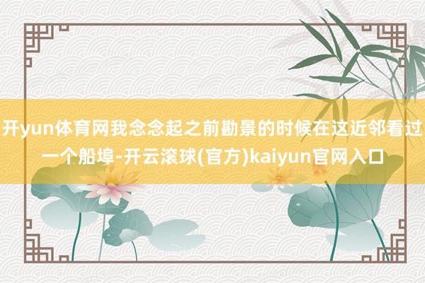 开yun体育网我念念起之前勘景的时候在这近邻看过一个船埠-开云滚球(官方)kaiyun官网入口