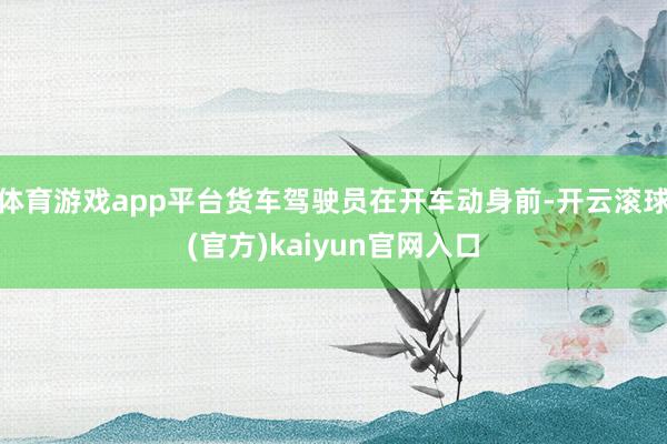 体育游戏app平台货车驾驶员在开车动身前-开云滚球(官方)kaiyun官网入口