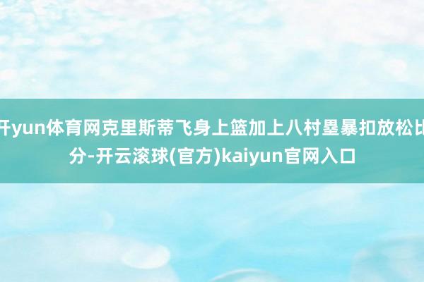 开yun体育网克里斯蒂飞身上篮加上八村塁暴扣放松比分-开云滚球(官方)kaiyun官网入口