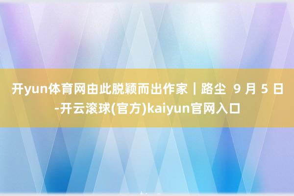 开yun体育网由此脱颖而出作家｜路尘  9 月 5 日-开云滚球(官方)kaiyun官网入口