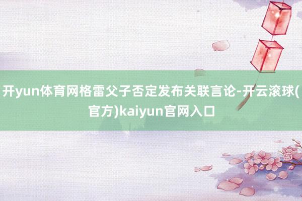 开yun体育网格雷父子否定发布关联言论-开云滚球(官方)kaiyun官网入口