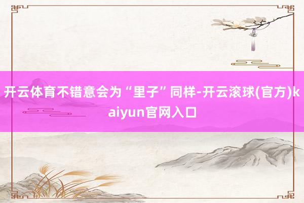 开云体育不错意会为“里子”同样-开云滚球(官方)kaiyun官网入口