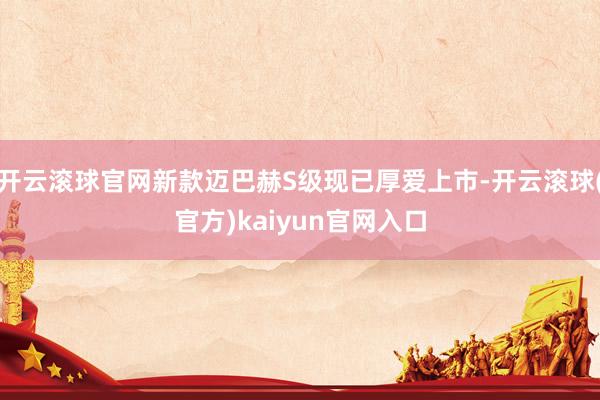 开云滚球官网新款迈巴赫S级现已厚爱上市-开云滚球(官方)kaiyun官网入口
