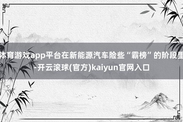 体育游戏app平台在新能源汽车险些“霸榜”的阶段里-开云滚球(官方)kaiyun官网入口