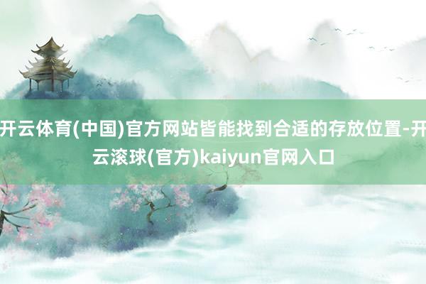 开云体育(中国)官方网站皆能找到合适的存放位置-开云滚球(官方)kaiyun官网入口