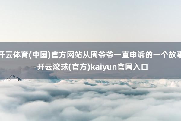 开云体育(中国)官方网站从周爷爷一直申诉的一个故事-开云滚球(官方)kaiyun官网入口