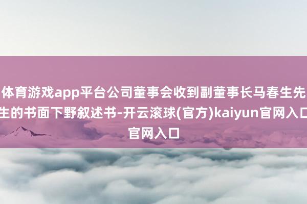 体育游戏app平台公司董事会收到副董事长马春生先生的书面下野叙述书-开云滚球(官方)kaiyun官网入口