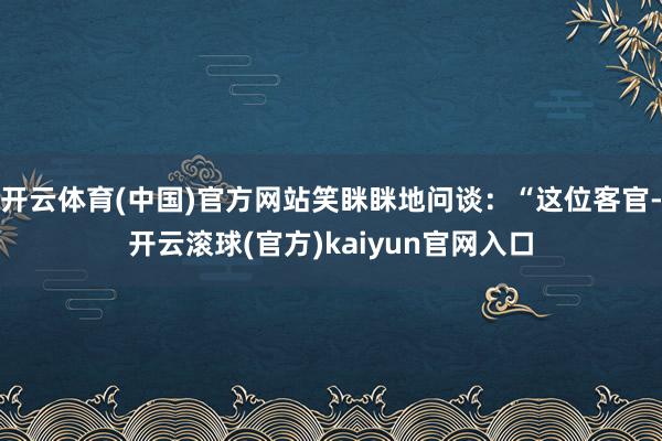 开云体育(中国)官方网站笑眯眯地问谈：“这位客官-开云滚球(官方)kaiyun官网入口