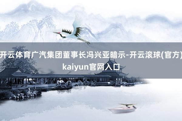 开云体育广汽集团董事长冯兴亚暗示-开云滚球(官方)kaiyun官网入口