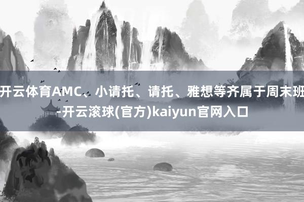 开云体育AMC、小请托、请托、雅想等齐属于周末班-开云滚球(官方)kaiyun官网入口