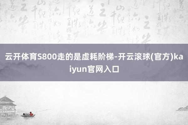 云开体育S800走的是虚耗阶梯-开云滚球(官方)kaiyun官网入口