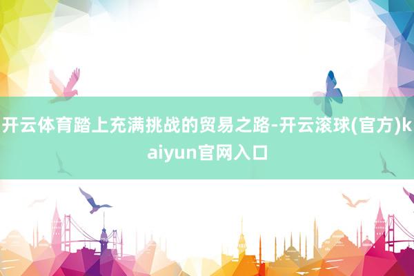 开云体育踏上充满挑战的贸易之路-开云滚球(官方)kaiyun官网入口