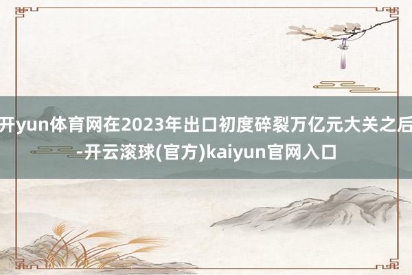 开yun体育网在2023年出口初度碎裂万亿元大关之后-开云滚球(官方)kaiyun官网入口