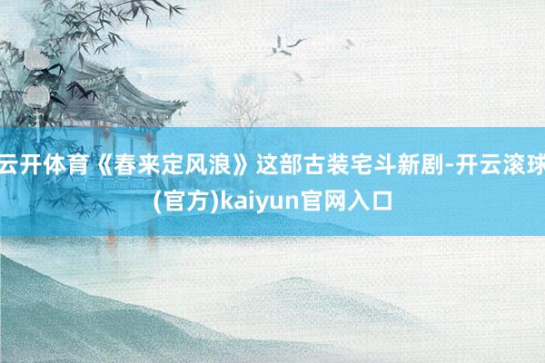 云开体育《春来定风浪》这部古装宅斗新剧-开云滚球(官方)kaiyun官网入口