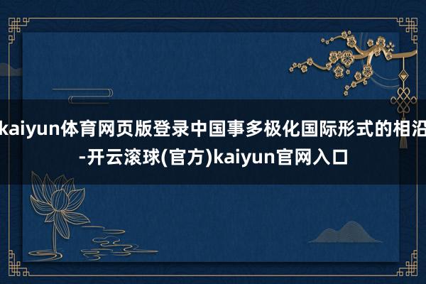 kaiyun体育网页版登录中国事多极化国际形式的相沿-开云滚球(官方)kaiyun官网入口