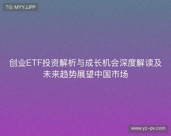 创业ETF投资解析与成长机会深度解读及未来趋势展望中国市场 创业ETF投资解析与成长机会深度解读及未来趋势展望中国市场